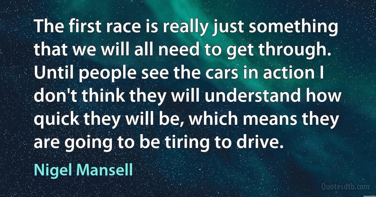 The first race is really just something that we will all need to get through. Until people see the cars in action I don't think they will understand how quick they will be, which means they are going to be tiring to drive. (Nigel Mansell)