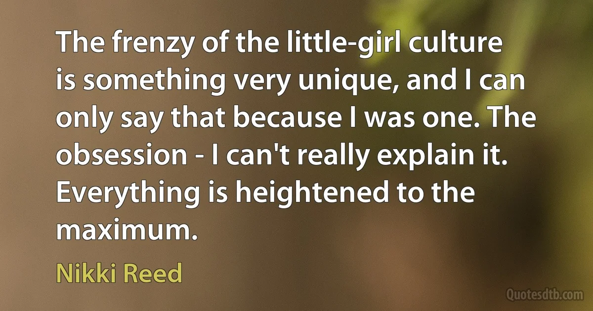 The frenzy of the little-girl culture is something very unique, and I can only say that because I was one. The obsession - I can't really explain it. Everything is heightened to the maximum. (Nikki Reed)