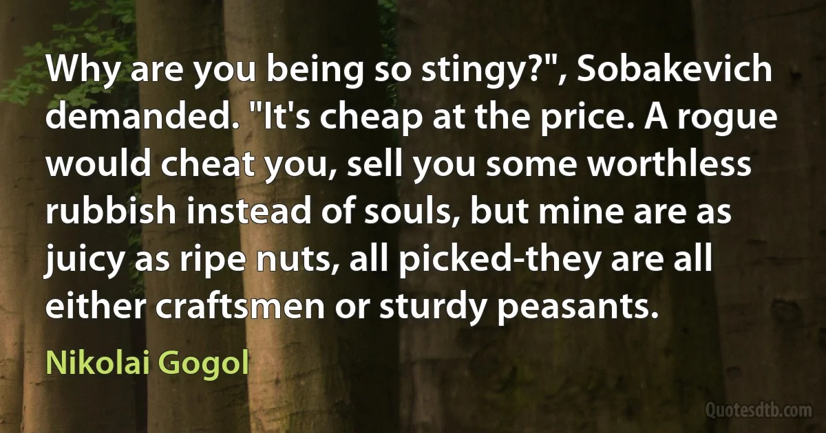 Why are you being so stingy?", Sobakevich demanded. "It's cheap at the price. A rogue would cheat you, sell you some worthless rubbish instead of souls, but mine are as juicy as ripe nuts, all picked-they are all either craftsmen or sturdy peasants. (Nikolai Gogol)