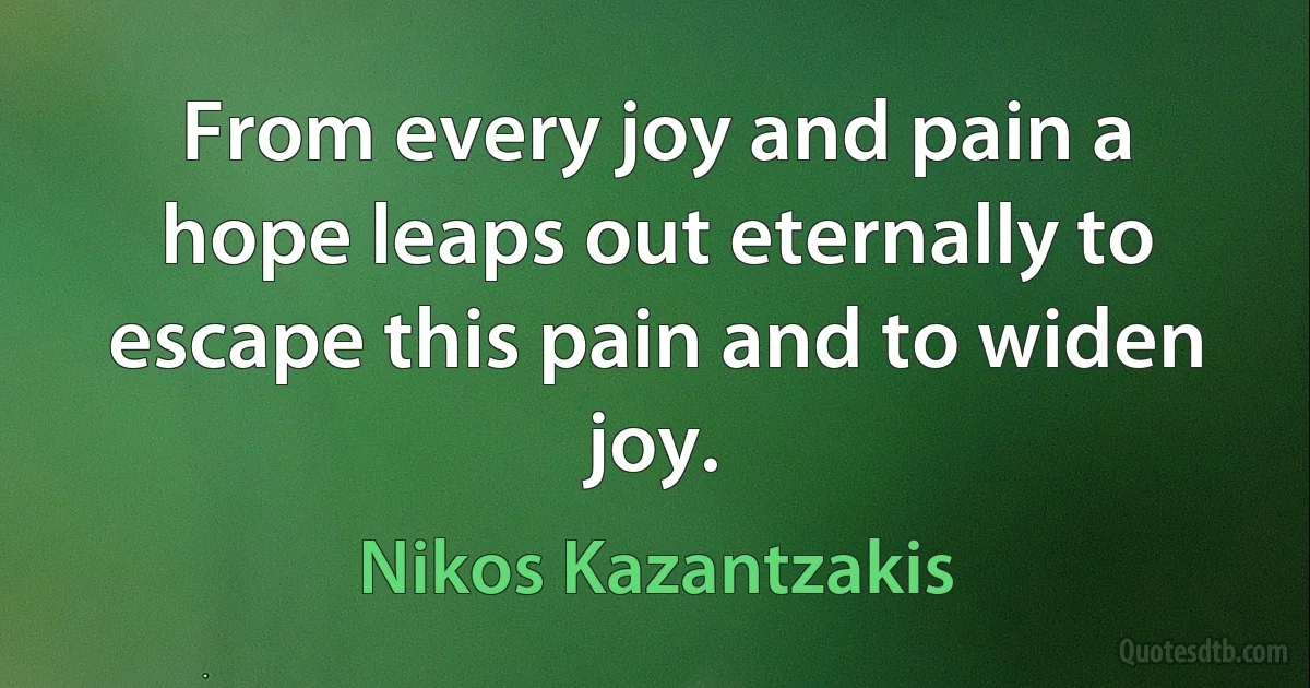 From every joy and pain a hope leaps out eternally to escape this pain and to widen joy. (Nikos Kazantzakis)