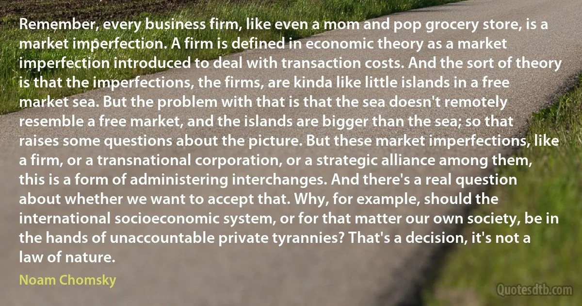 Remember, every business firm, like even a mom and pop grocery store, is a market imperfection. A firm is defined in economic theory as a market imperfection introduced to deal with transaction costs. And the sort of theory is that the imperfections, the firms, are kinda like little islands in a free market sea. But the problem with that is that the sea doesn't remotely resemble a free market, and the islands are bigger than the sea; so that raises some questions about the picture. But these market imperfections, like a firm, or a transnational corporation, or a strategic alliance among them, this is a form of administering interchanges. And there's a real question about whether we want to accept that. Why, for example, should the international socioeconomic system, or for that matter our own society, be in the hands of unaccountable private tyrannies? That's a decision, it's not a law of nature. (Noam Chomsky)