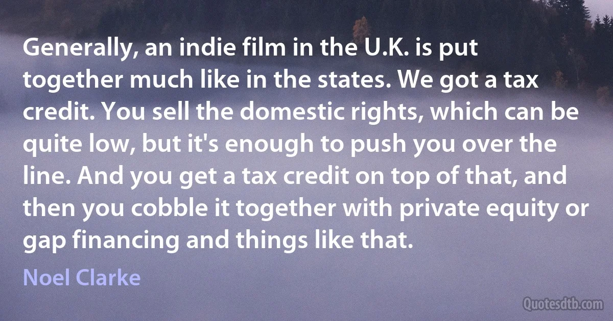 Generally, an indie film in the U.K. is put together much like in the states. We got a tax credit. You sell the domestic rights, which can be quite low, but it's enough to push you over the line. And you get a tax credit on top of that, and then you cobble it together with private equity or gap financing and things like that. (Noel Clarke)