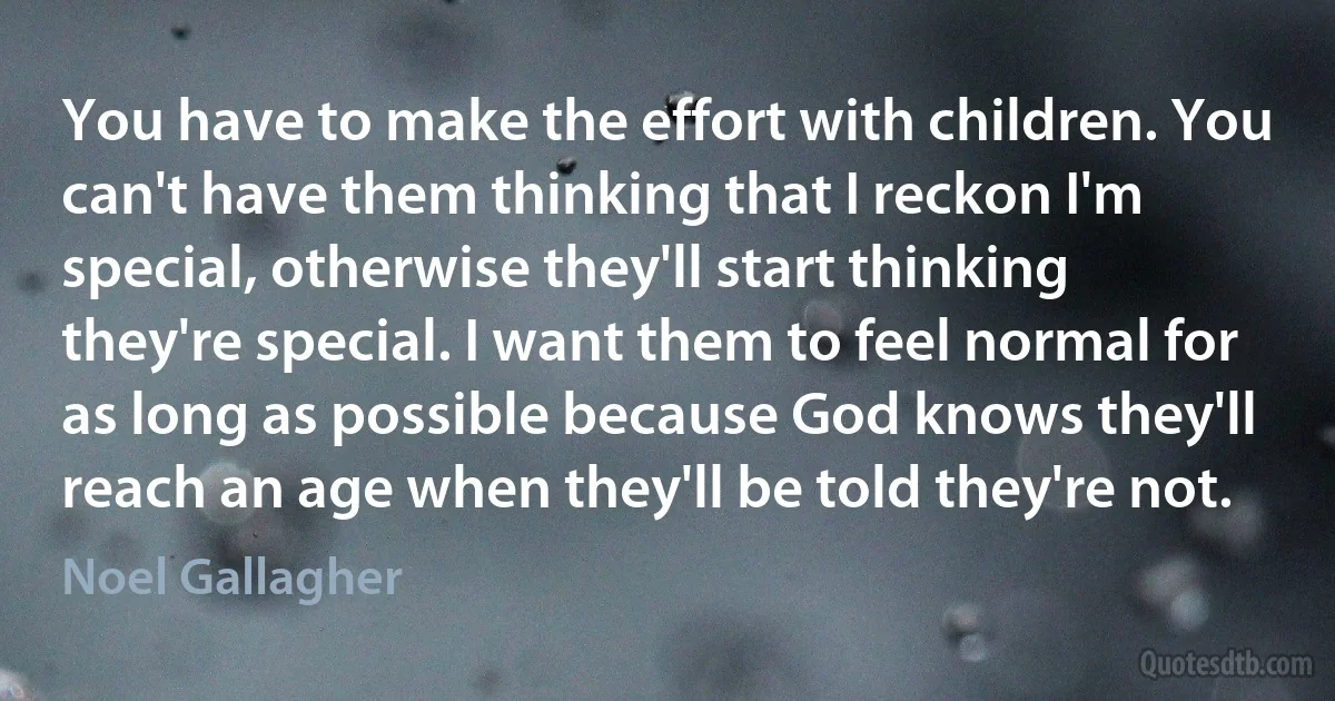 You have to make the effort with children. You can't have them thinking that I reckon I'm special, otherwise they'll start thinking they're special. I want them to feel normal for as long as possible because God knows they'll reach an age when they'll be told they're not. (Noel Gallagher)