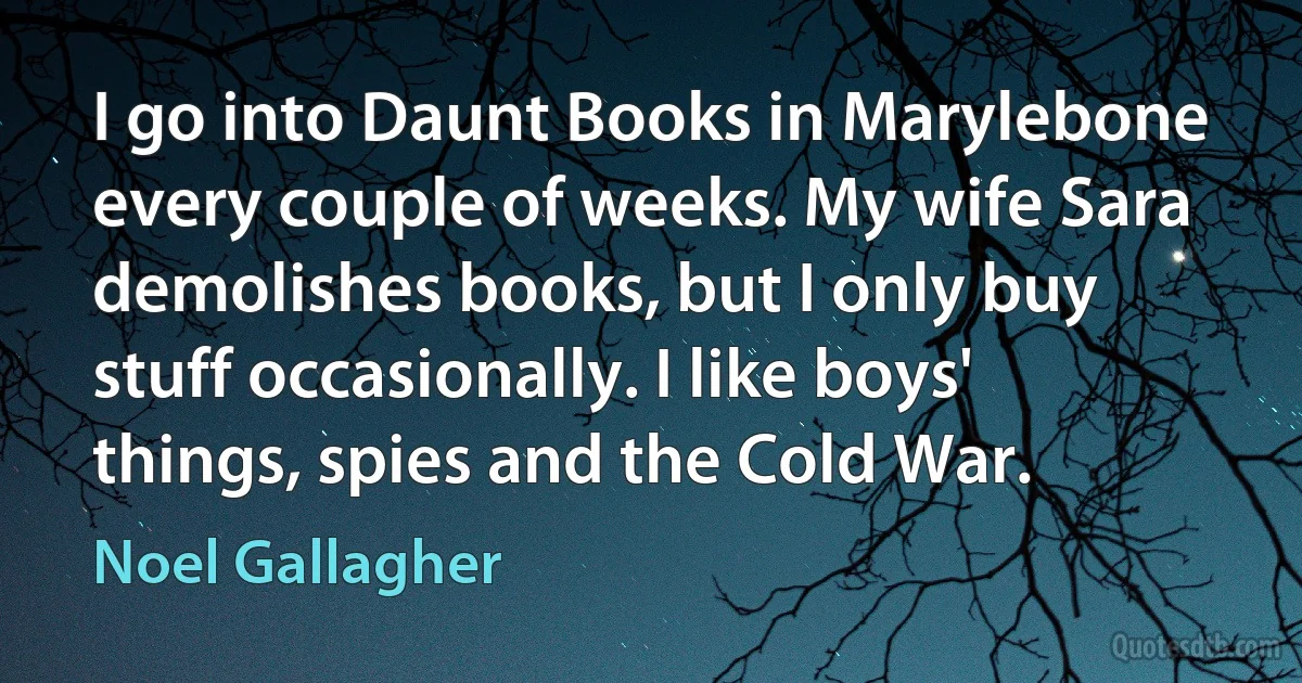 I go into Daunt Books in Marylebone every couple of weeks. My wife Sara demolishes books, but I only buy stuff occasionally. I like boys' things, spies and the Cold War. (Noel Gallagher)