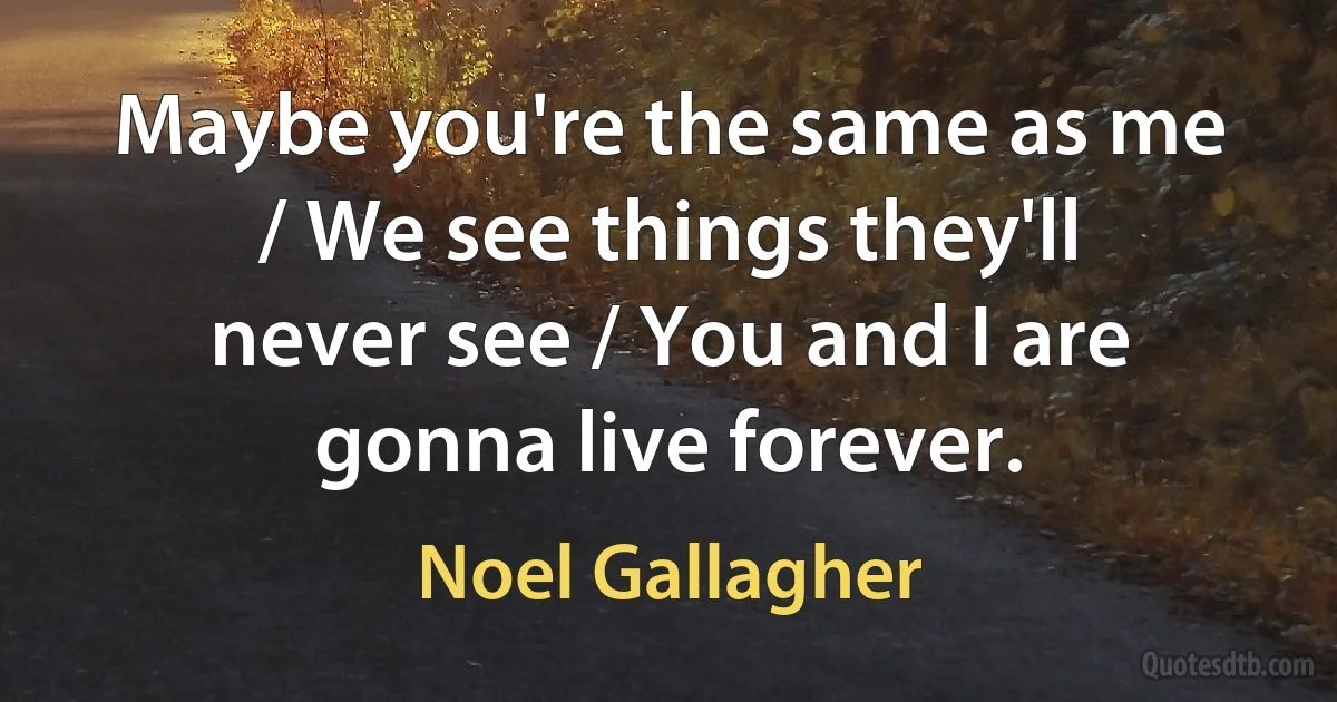 Maybe you're the same as me / We see things they'll never see / You and I are gonna live forever. (Noel Gallagher)