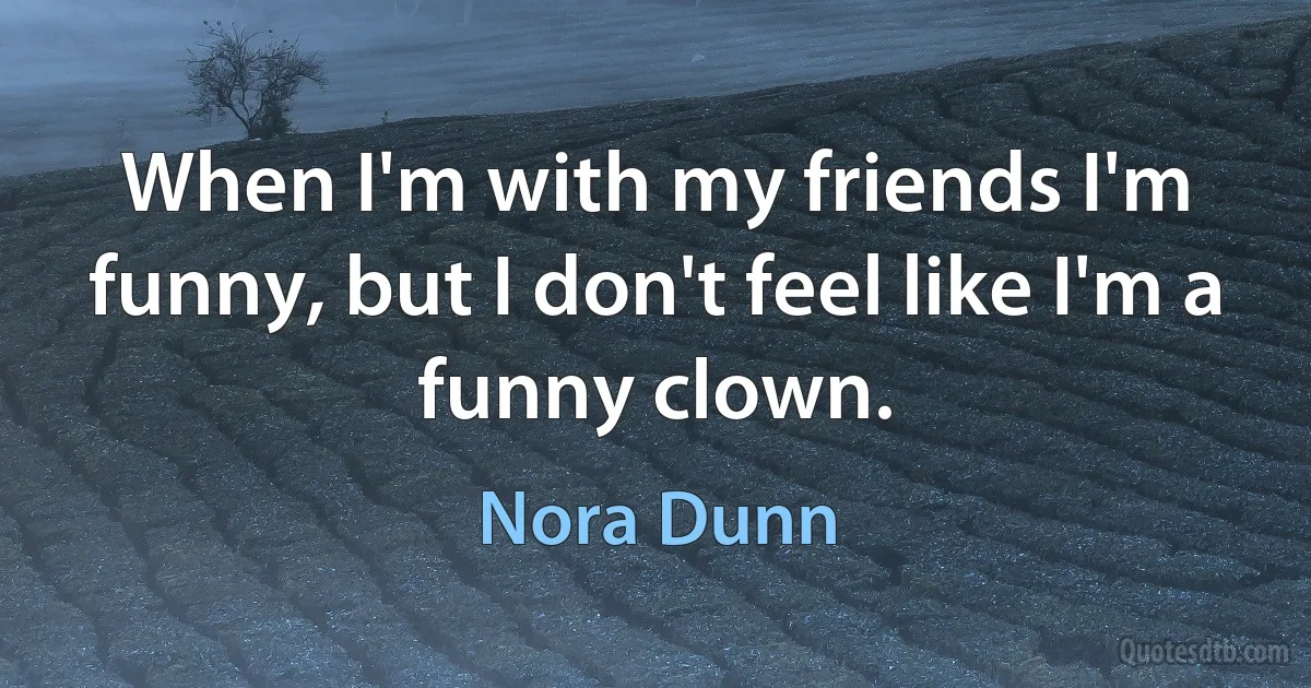 When I'm with my friends I'm funny, but I don't feel like I'm a funny clown. (Nora Dunn)