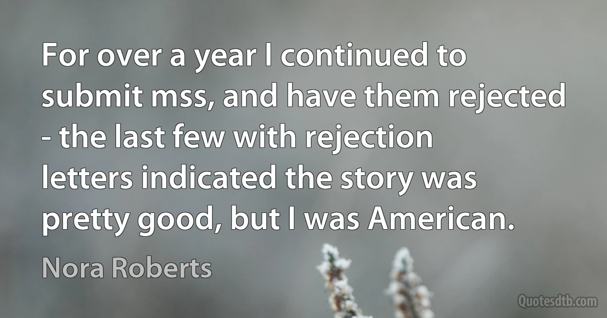 For over a year I continued to submit mss, and have them rejected - the last few with rejection letters indicated the story was pretty good, but I was American. (Nora Roberts)