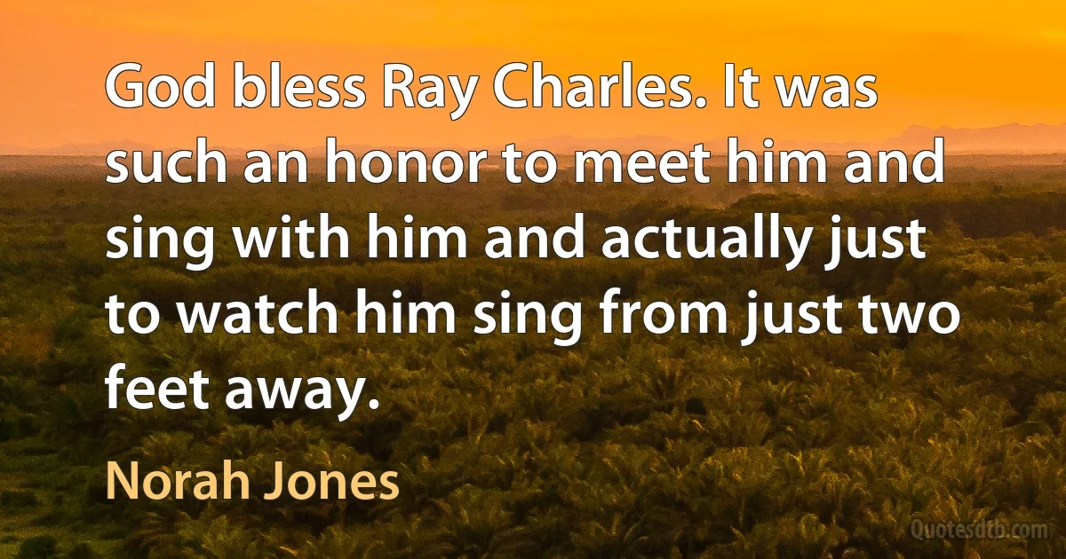 God bless Ray Charles. It was such an honor to meet him and sing with him and actually just to watch him sing from just two feet away. (Norah Jones)