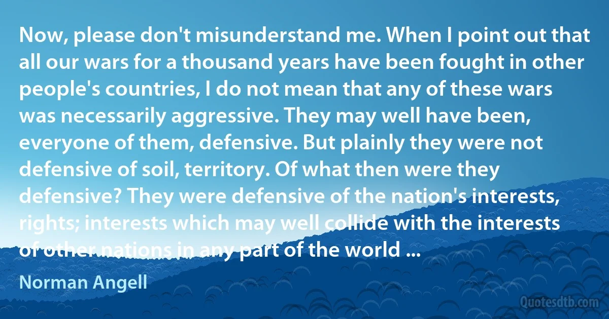 Now, please don't misunderstand me. When I point out that all our wars for a thousand years have been fought in other people's countries, I do not mean that any of these wars was necessarily aggressive. They may well have been, everyone of them, defensive. But plainly they were not defensive of soil, territory. Of what then were they defensive? They were defensive of the nation's interests, rights; interests which may well collide with the interests of other nations in any part of the world ... (Norman Angell)