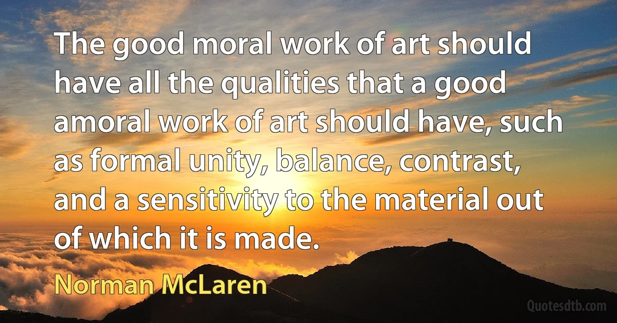 The good moral work of art should have all the qualities that a good amoral work of art should have, such as formal unity, balance, contrast, and a sensitivity to the material out of which it is made. (Norman McLaren)