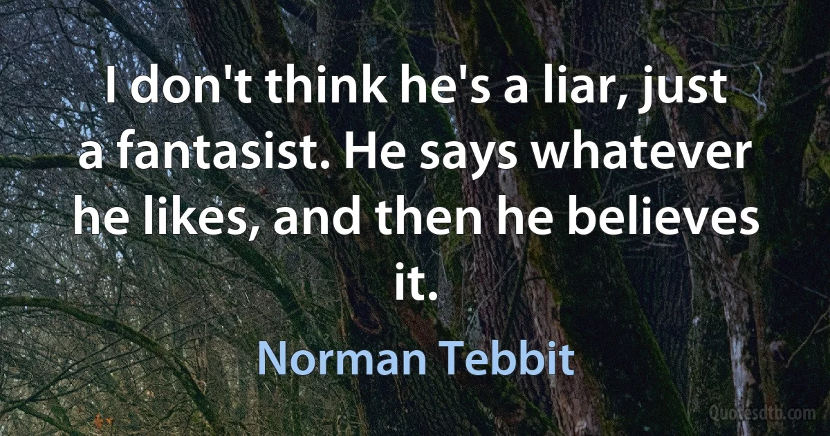 I don't think he's a liar, just a fantasist. He says whatever he likes, and then he believes it. (Norman Tebbit)