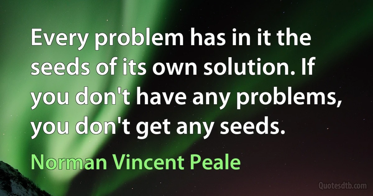 Every problem has in it the seeds of its own solution. If you don't have any problems, you don't get any seeds. (Norman Vincent Peale)