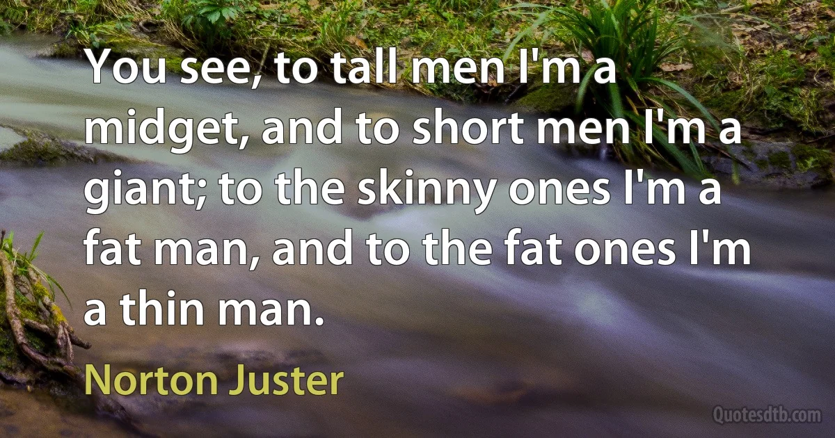 You see, to tall men I'm a midget, and to short men I'm a giant; to the skinny ones I'm a fat man, and to the fat ones I'm a thin man. (Norton Juster)