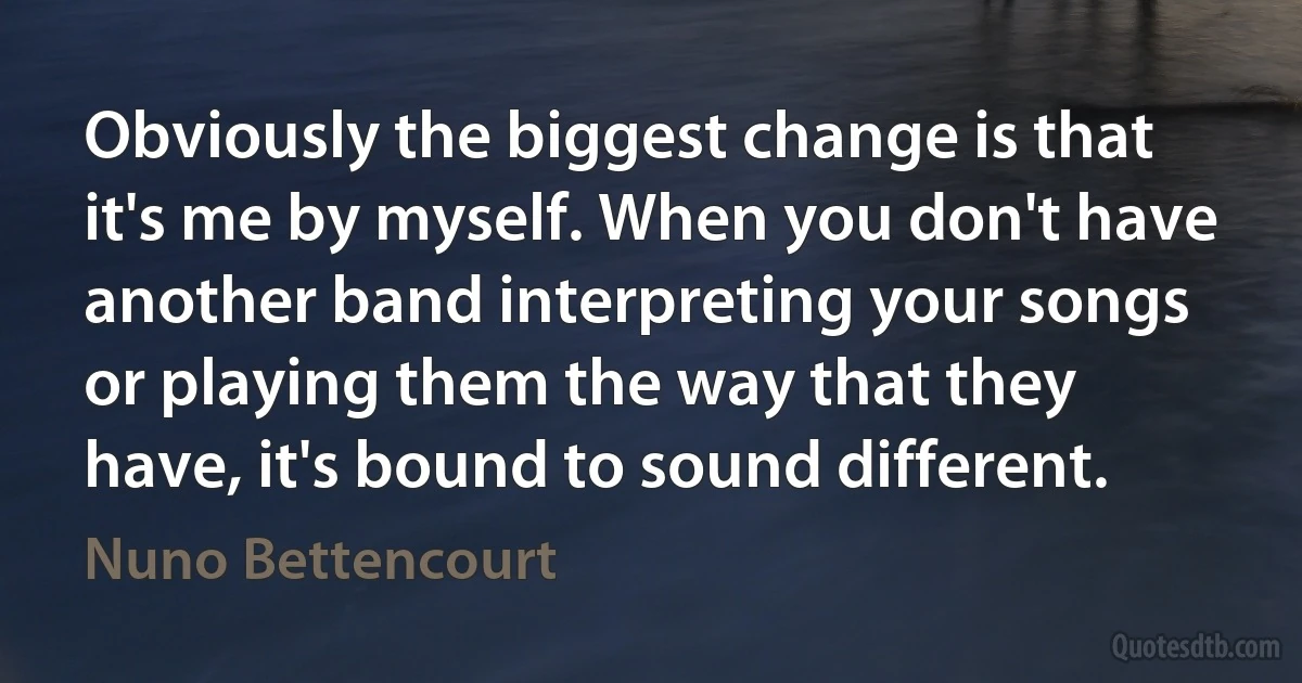 Obviously the biggest change is that it's me by myself. When you don't have another band interpreting your songs or playing them the way that they have, it's bound to sound different. (Nuno Bettencourt)