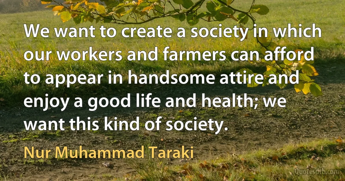 We want to create a society in which our workers and farmers can afford to appear in handsome attire and enjoy a good life and health; we want this kind of society. (Nur Muhammad Taraki)