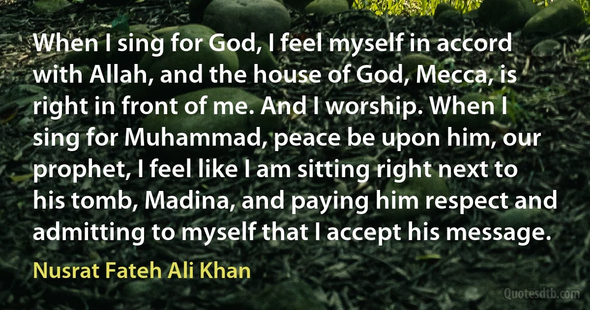 When I sing for God, I feel myself in accord with Allah, and the house of God, Mecca, is right in front of me. And I worship. When I sing for Muhammad, peace be upon him, our prophet, I feel like I am sitting right next to his tomb, Madina, and paying him respect and admitting to myself that I accept his message. (Nusrat Fateh Ali Khan)