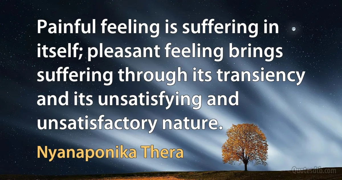 Painful feeling is suffering in itself; pleasant feeling brings suffering through its transiency and its unsatisfying and unsatisfactory nature. (Nyanaponika Thera)