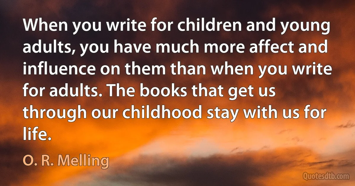 When you write for children and young adults, you have much more affect and influence on them than when you write for adults. The books that get us through our childhood stay with us for life. (O. R. Melling)