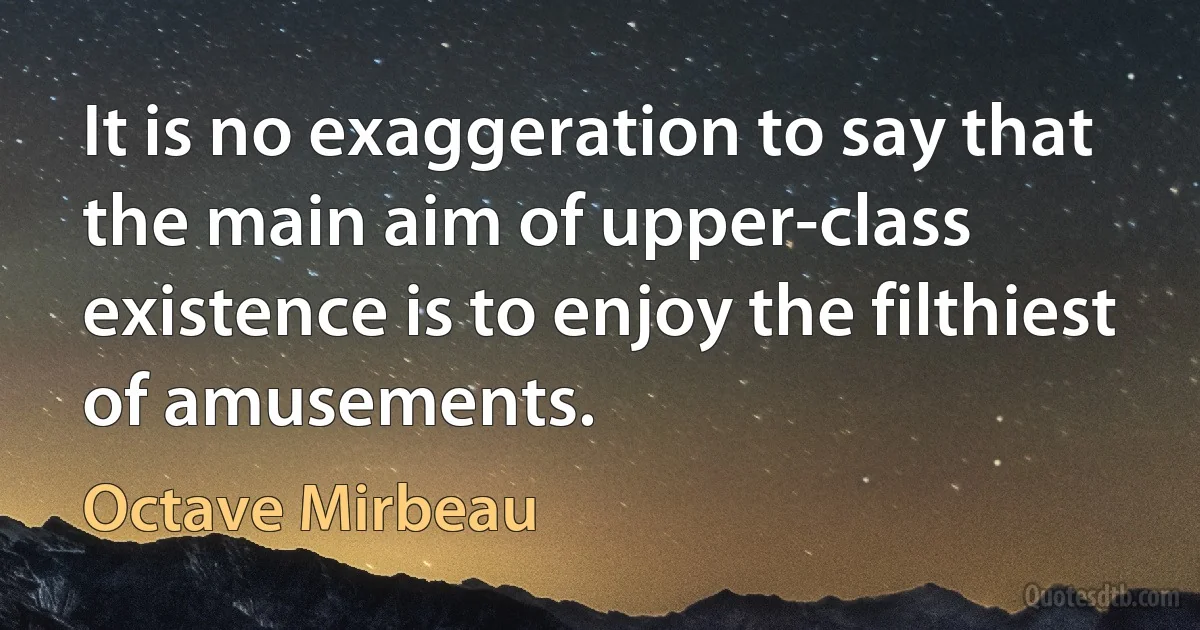 It is no exaggeration to say that the main aim of upper-class existence is to enjoy the filthiest of amusements. (Octave Mirbeau)