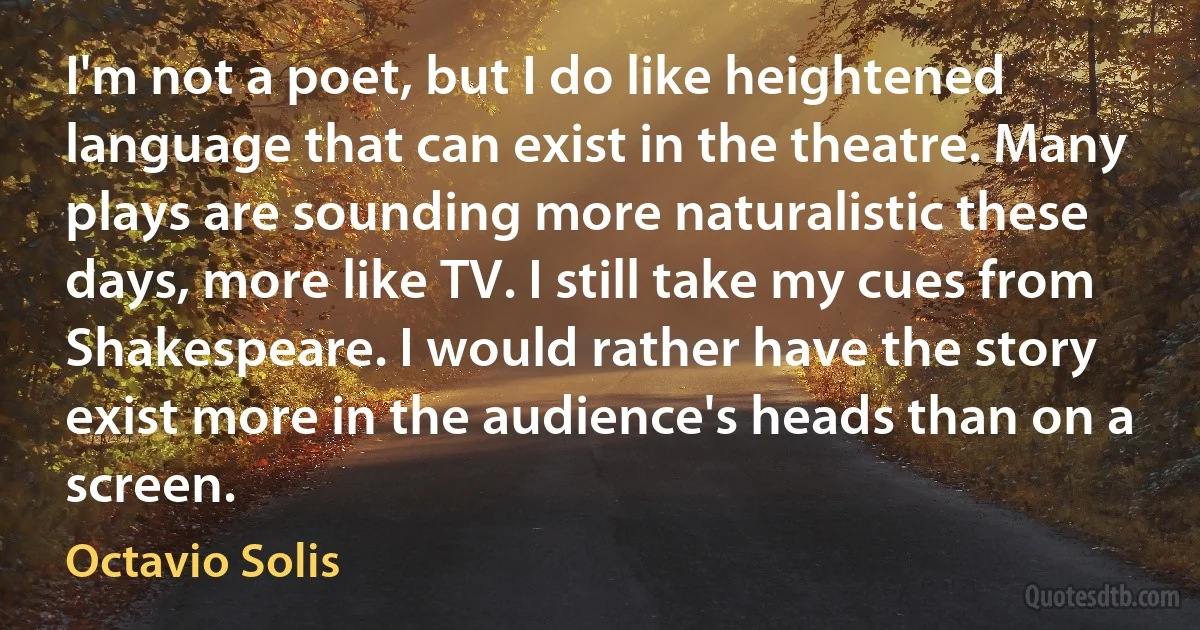 I'm not a poet, but I do like heightened language that can exist in the theatre. Many plays are sounding more naturalistic these days, more like TV. I still take my cues from Shakespeare. I would rather have the story exist more in the audience's heads than on a screen. (Octavio Solis)