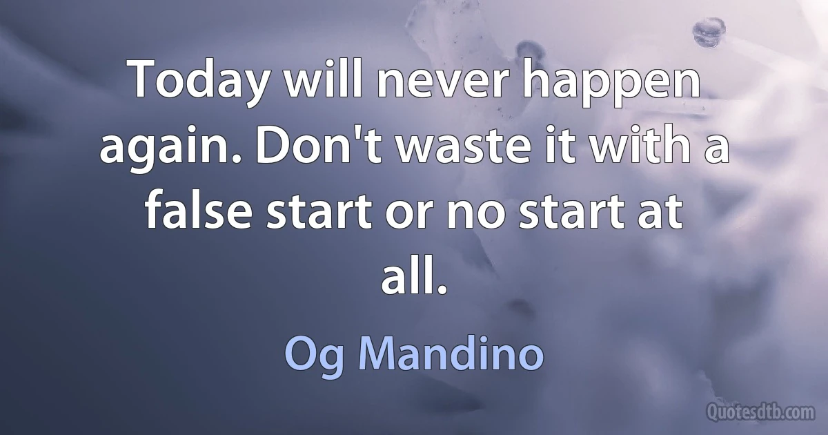 Today will never happen again. Don't waste it with a false start or no start at all. (Og Mandino)