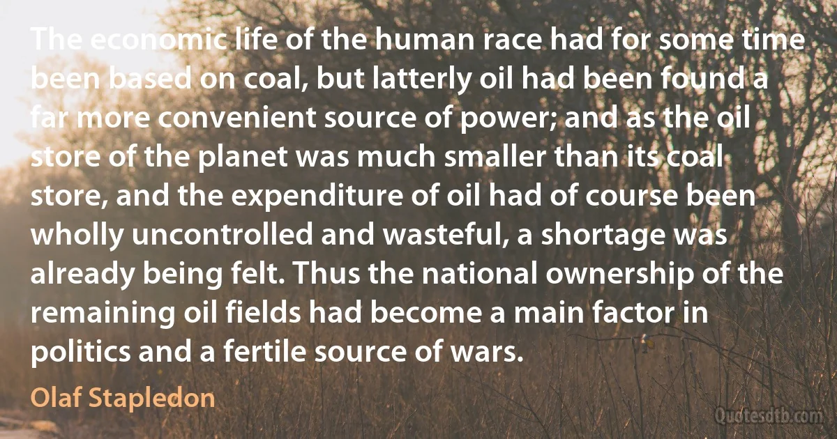 The economic life of the human race had for some time been based on coal, but latterly oil had been found a far more convenient source of power; and as the oil store of the planet was much smaller than its coal store, and the expenditure of oil had of course been wholly uncontrolled and wasteful, a shortage was already being felt. Thus the national ownership of the remaining oil fields had become a main factor in politics and a fertile source of wars. (Olaf Stapledon)