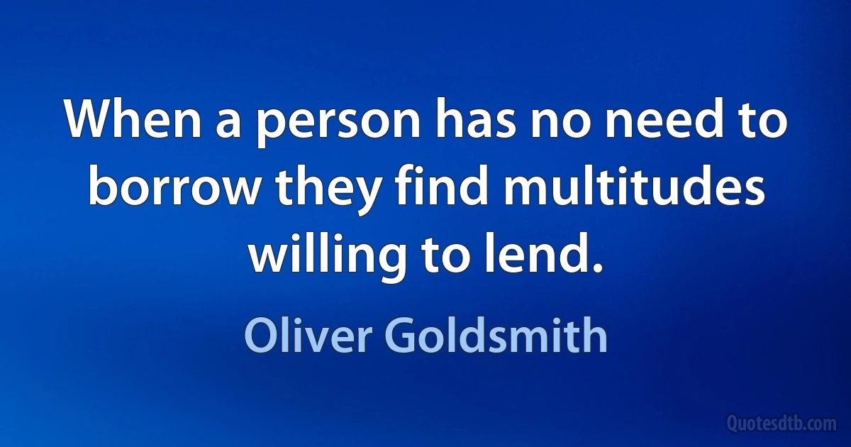 When a person has no need to borrow they find multitudes willing to lend. (Oliver Goldsmith)