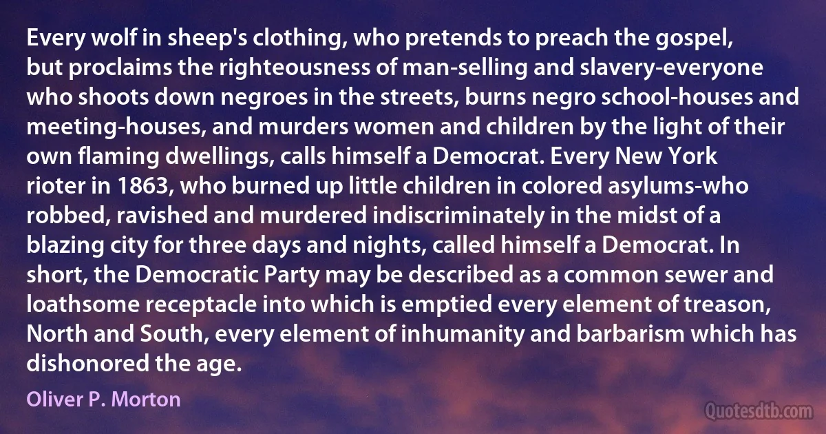 Every wolf in sheep's clothing, who pretends to preach the gospel, but proclaims the righteousness of man-selling and slavery-everyone who shoots down negroes in the streets, burns negro school-houses and meeting-houses, and murders women and children by the light of their own flaming dwellings, calls himself a Democrat. Every New York rioter in 1863, who burned up little children in colored asylums-who robbed, ravished and murdered indiscriminately in the midst of a blazing city for three days and nights, called himself a Democrat. In short, the Democratic Party may be described as a common sewer and loathsome receptacle into which is emptied every element of treason, North and South, every element of inhumanity and barbarism which has dishonored the age. (Oliver P. Morton)