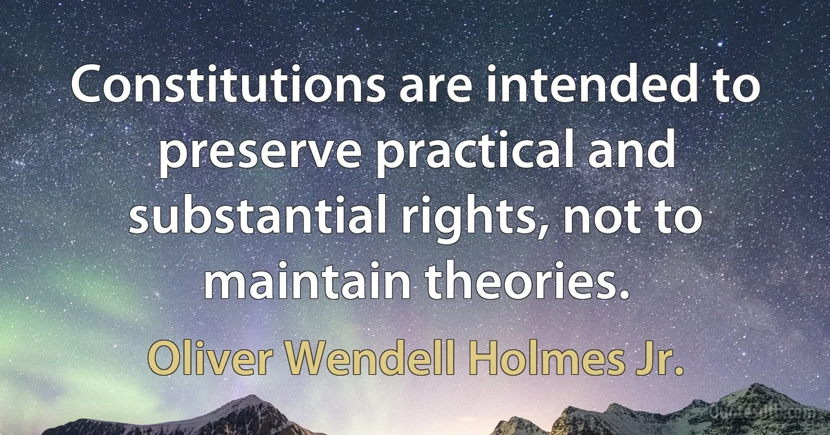 Constitutions are intended to preserve practical and substantial rights, not to maintain theories. (Oliver Wendell Holmes Jr.)