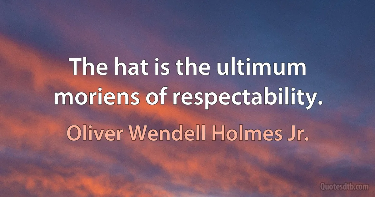 The hat is the ultimum moriens of respectability. (Oliver Wendell Holmes Jr.)