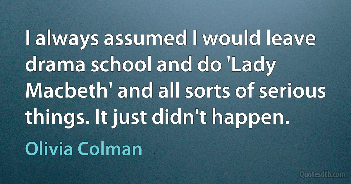 I always assumed I would leave drama school and do 'Lady Macbeth' and all sorts of serious things. It just didn't happen. (Olivia Colman)