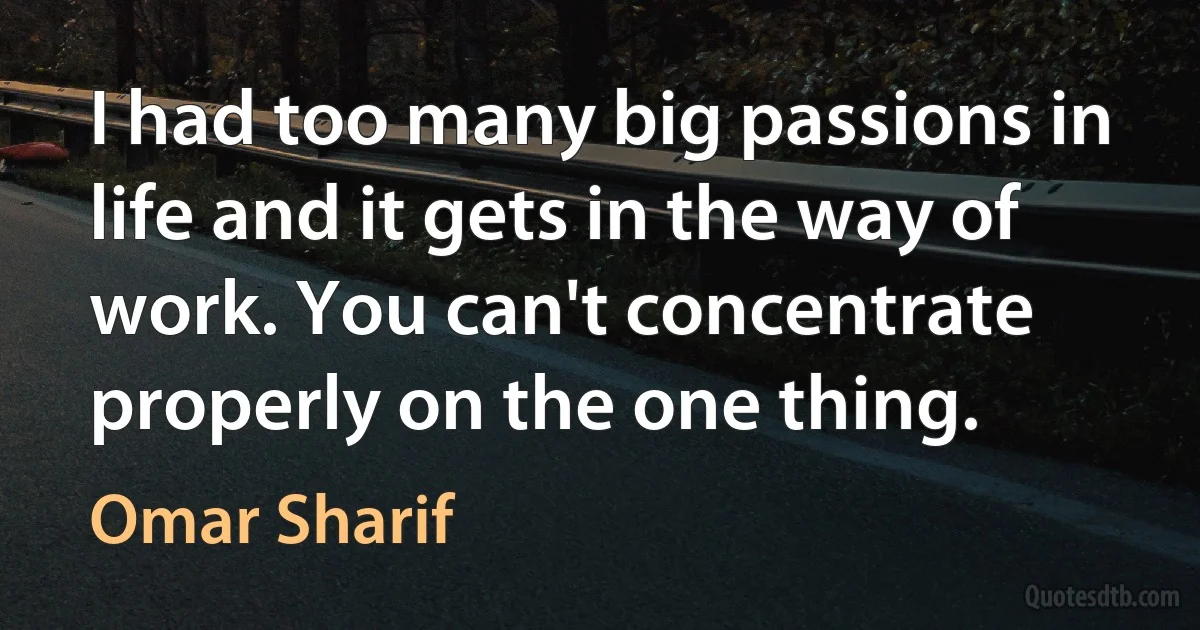 I had too many big passions in life and it gets in the way of work. You can't concentrate properly on the one thing. (Omar Sharif)