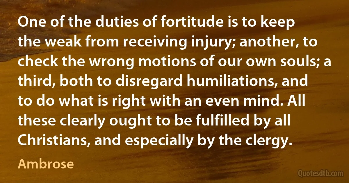 One of the duties of fortitude is to keep the weak from receiving injury; another, to check the wrong motions of our own souls; a third, both to disregard humiliations, and to do what is right with an even mind. All these clearly ought to be fulfilled by all Christians, and especially by the clergy. (Ambrose)