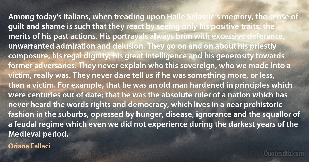 Among today's Italians, when treading upon Haile Selassie's memory, the sense of guilt and shame is such that they react by seeing only his positive traits: the merits of his past actions. His portrayals always brim with excessive deferance, unwarranted admiration and delusion. They go on and on about his priestly composure, his regal dignity, his great intelligence and his generosity towards former adversaries. They never explain who this sovereign, who we made into a victim, really was. They never dare tell us if he was something more, or less, than a victim. For example, that he was an old man hardened in principles which were centuries out of date; that he was the absolute ruler of a nation which has never heard the words rights and democracy, which lives in a near prehistoric fashion in the suburbs, opressed by hunger, disease, ignorance and the squallor of a feudal regime which even we did not experience during the darkest years of the Medieval period. (Oriana Fallaci)