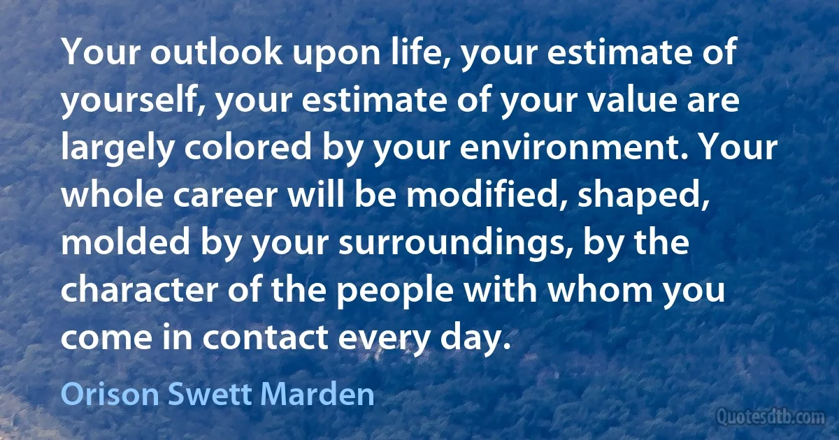 Your outlook upon life, your estimate of yourself, your estimate of your value are largely colored by your environment. Your whole career will be modified, shaped, molded by your surroundings, by the character of the people with whom you come in contact every day. (Orison Swett Marden)