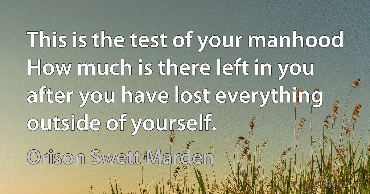 This is the test of your manhood How much is there left in you after you have lost everything outside of yourself. (Orison Swett Marden)