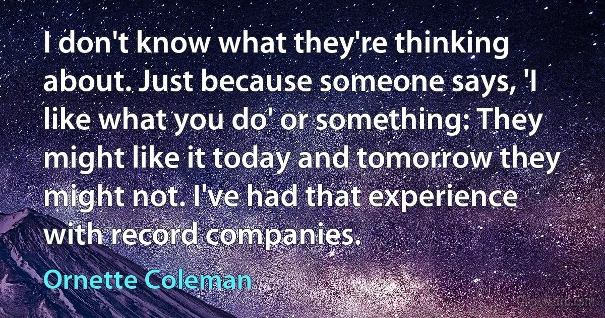 I don't know what they're thinking about. Just because someone says, 'I like what you do' or something: They might like it today and tomorrow they might not. I've had that experience with record companies. (Ornette Coleman)