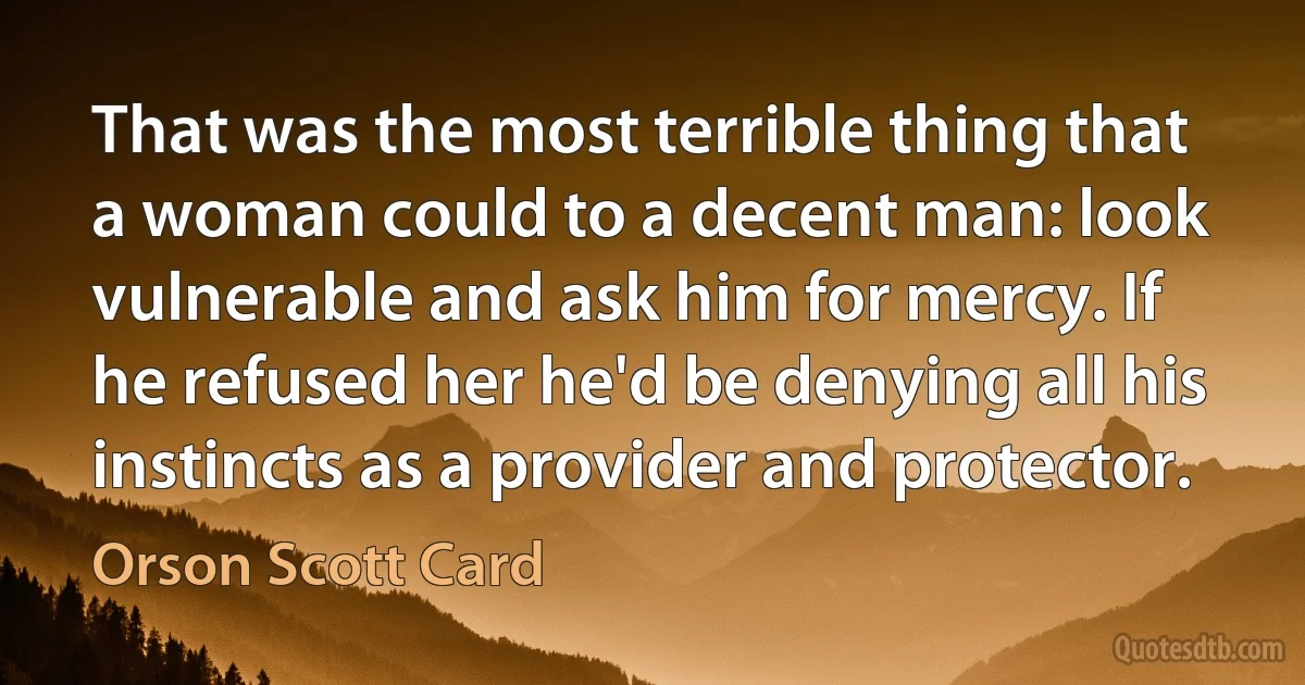 That was the most terrible thing that a woman could to a decent man: look vulnerable and ask him for mercy. If he refused her he'd be denying all his instincts as a provider and protector. (Orson Scott Card)