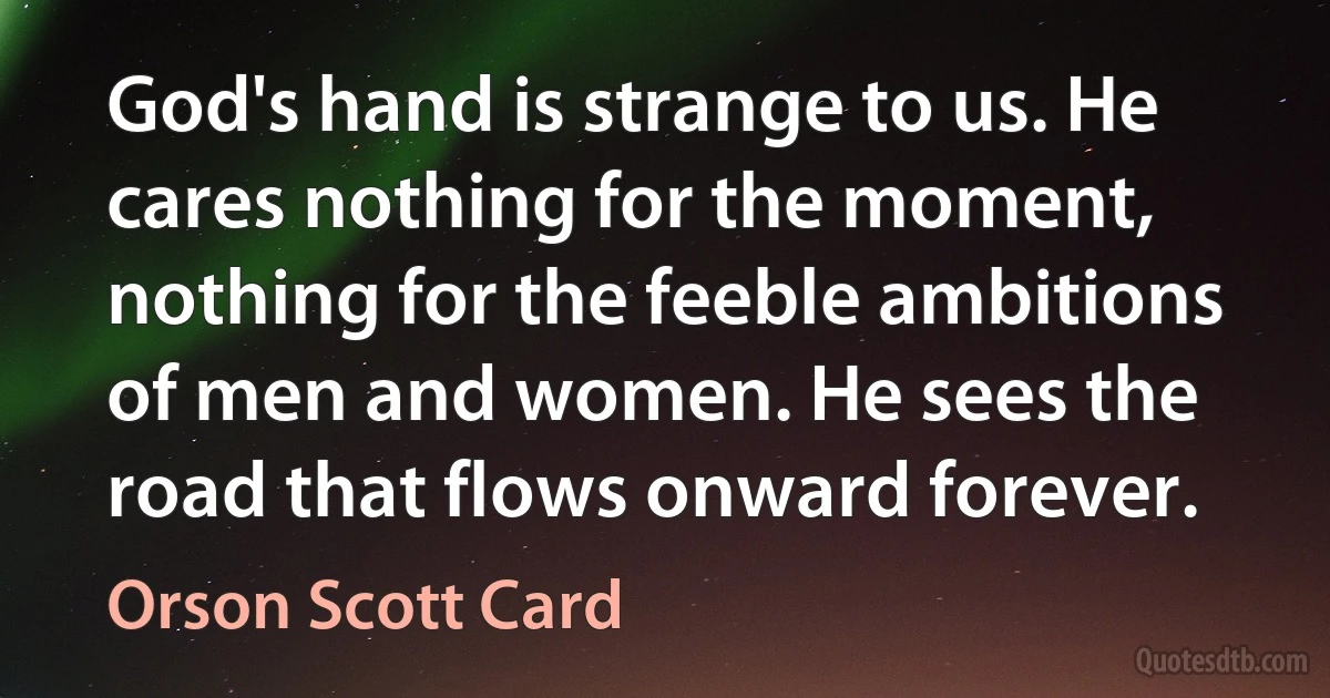 God's hand is strange to us. He cares nothing for the moment, nothing for the feeble ambitions of men and women. He sees the road that flows onward forever. (Orson Scott Card)