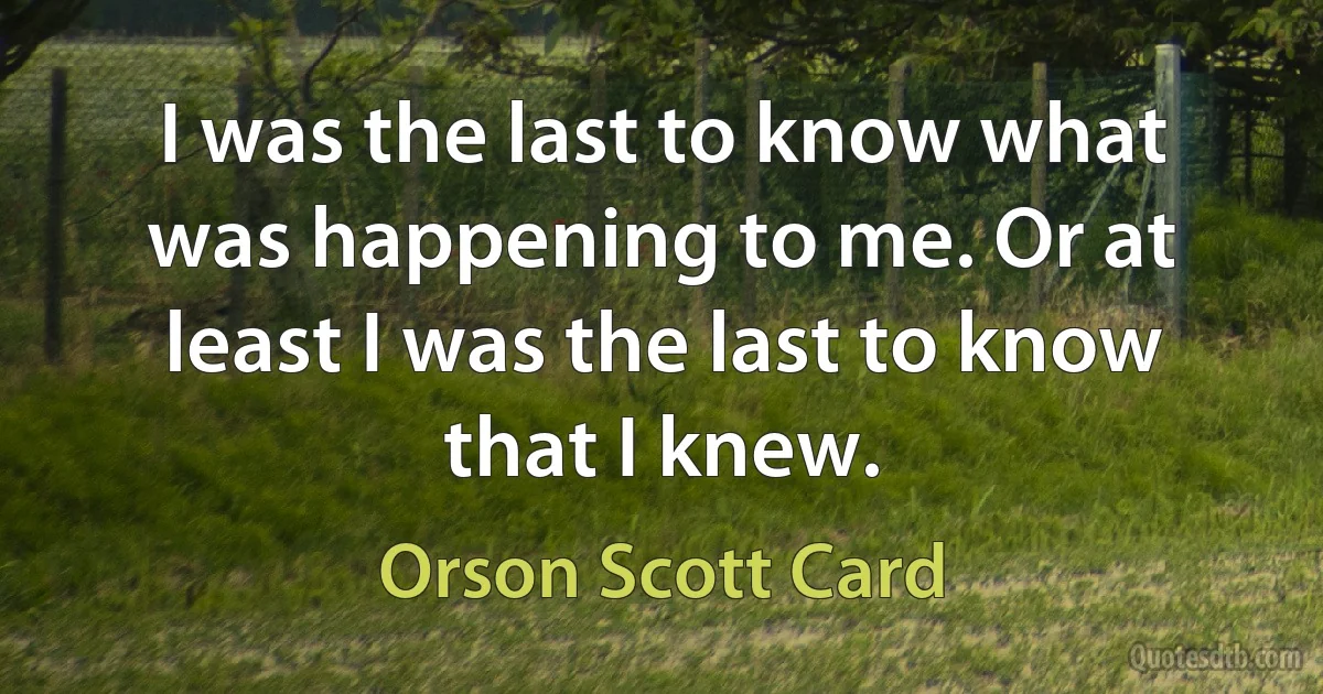 I was the last to know what was happening to me. Or at least I was the last to know that I knew. (Orson Scott Card)