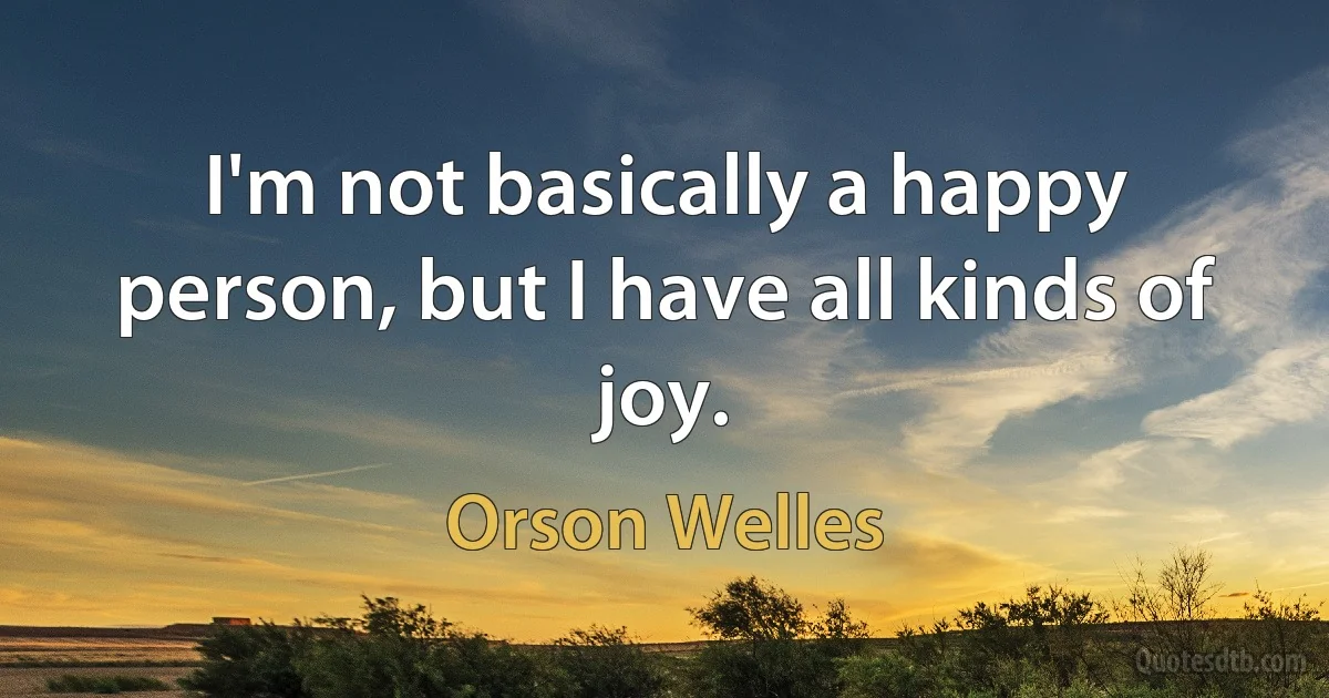 I'm not basically a happy person, but I have all kinds of joy. (Orson Welles)