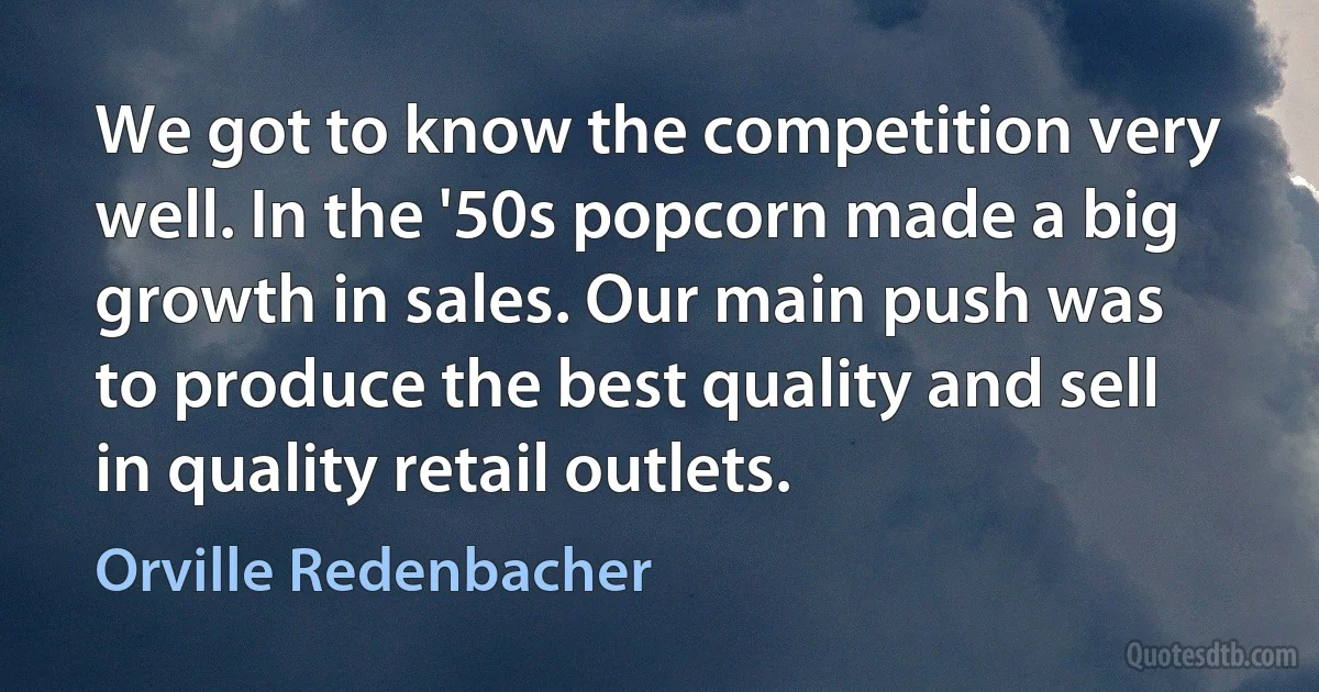 We got to know the competition very well. In the '50s popcorn made a big growth in sales. Our main push was to produce the best quality and sell in quality retail outlets. (Orville Redenbacher)