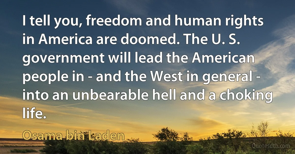 I tell you, freedom and human rights in America are doomed. The U. S. government will lead the American people in - and the West in general - into an unbearable hell and a choking life. (Osama bin Laden)