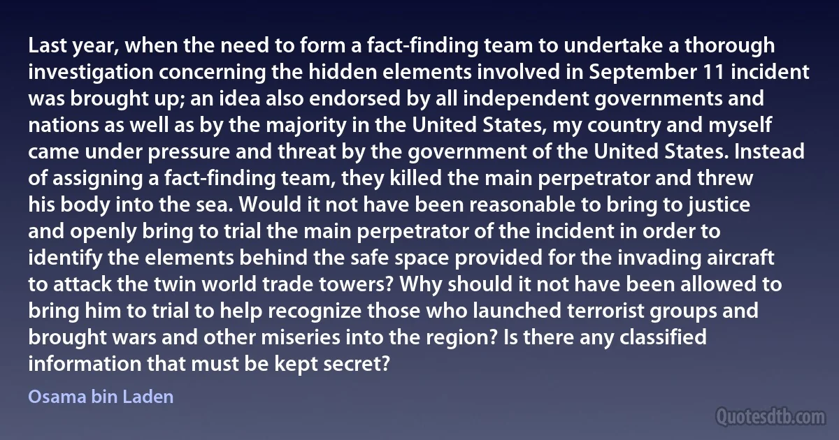 Last year, when the need to form a fact-finding team to undertake a thorough investigation concerning the hidden elements involved in September 11 incident was brought up; an idea also endorsed by all independent governments and nations as well as by the majority in the United States, my country and myself came under pressure and threat by the government of the United States. Instead of assigning a fact-finding team, they killed the main perpetrator and threw his body into the sea. Would it not have been reasonable to bring to justice and openly bring to trial the main perpetrator of the incident in order to identify the elements behind the safe space provided for the invading aircraft to attack the twin world trade towers? Why should it not have been allowed to bring him to trial to help recognize those who launched terrorist groups and brought wars and other miseries into the region? Is there any classified information that must be kept secret? (Osama bin Laden)