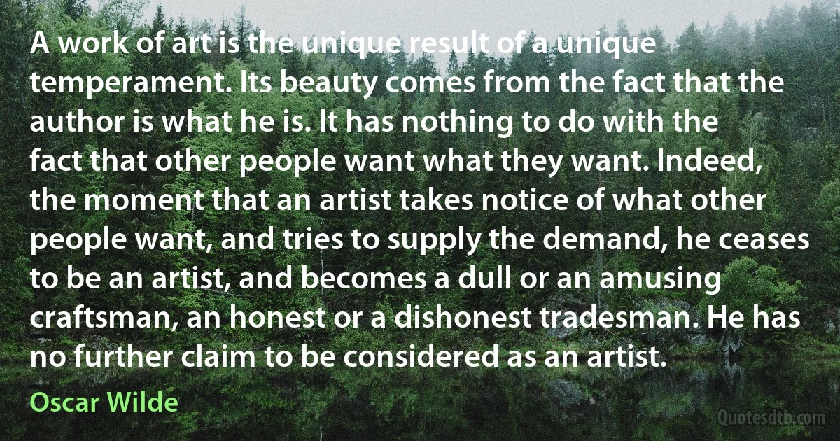 A work of art is the unique result of a unique temperament. Its beauty comes from the fact that the author is what he is. It has nothing to do with the fact that other people want what they want. Indeed, the moment that an artist takes notice of what other people want, and tries to supply the demand, he ceases to be an artist, and becomes a dull or an amusing craftsman, an honest or a dishonest tradesman. He has no further claim to be considered as an artist. (Oscar Wilde)