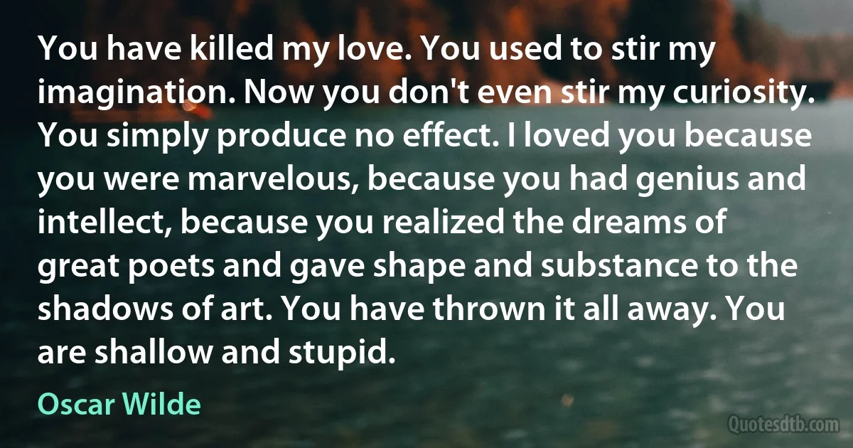 You have killed my love. You used to stir my imagination. Now you don't even stir my curiosity. You simply produce no effect. I loved you because you were marvelous, because you had genius and intellect, because you realized the dreams of great poets and gave shape and substance to the shadows of art. You have thrown it all away. You are shallow and stupid. (Oscar Wilde)