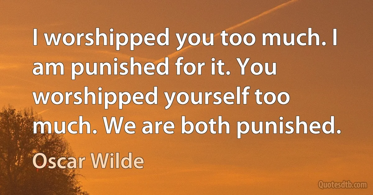 I worshipped you too much. I am punished for it. You worshipped yourself too much. We are both punished. (Oscar Wilde)