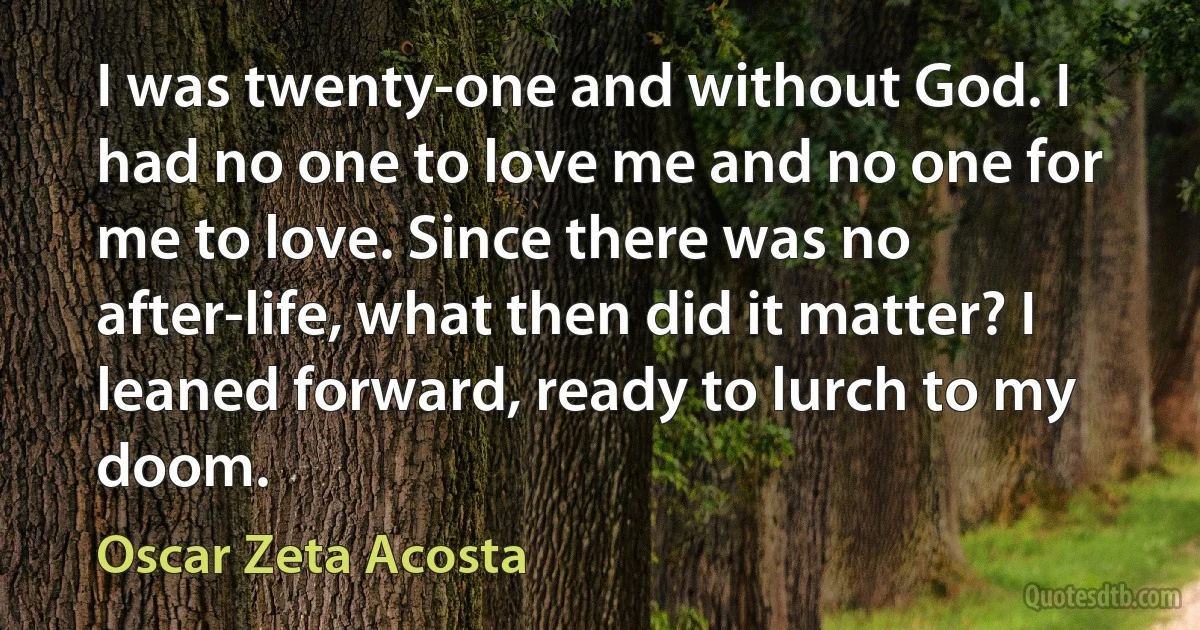 I was twenty-one and without God. I had no one to love me and no one for me to love. Since there was no after-life, what then did it matter? I leaned forward, ready to lurch to my doom. (Oscar Zeta Acosta)