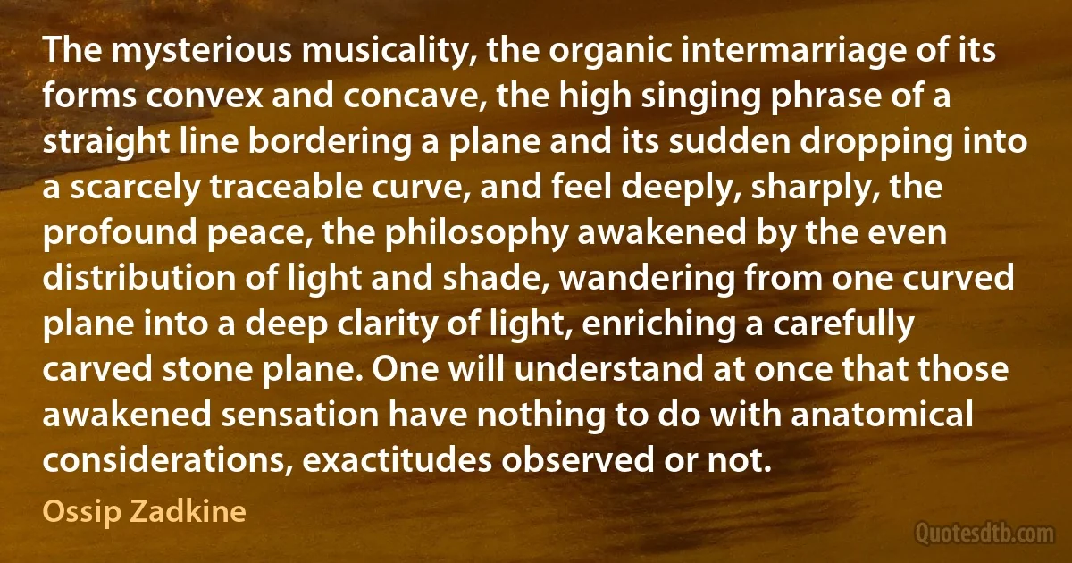 The mysterious musicality, the organic intermarriage of its forms convex and concave, the high singing phrase of a straight line bordering a plane and its sudden dropping into a scarcely traceable curve, and feel deeply, sharply, the profound peace, the philosophy awakened by the even distribution of light and shade, wandering from one curved plane into a deep clarity of light, enriching a carefully carved stone plane. One will understand at once that those awakened sensation have nothing to do with anatomical considerations, exactitudes observed or not. (Ossip Zadkine)