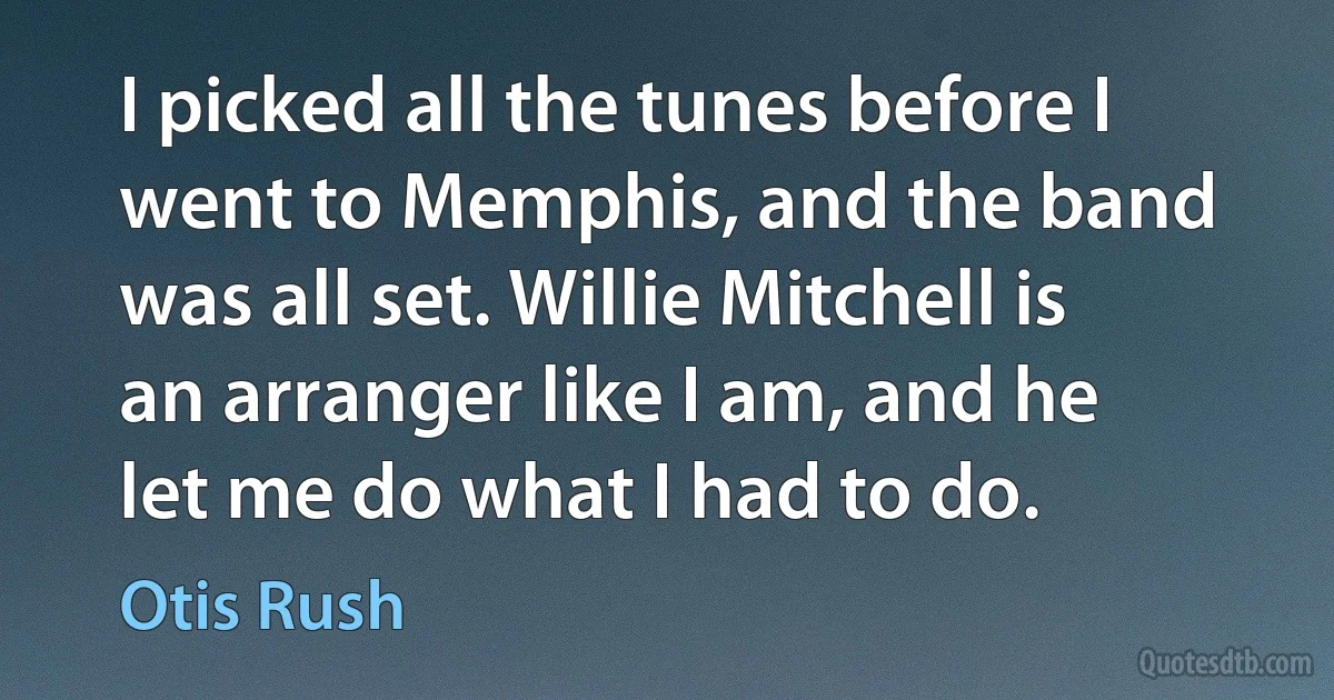 I picked all the tunes before I went to Memphis, and the band was all set. Willie Mitchell is an arranger like I am, and he let me do what I had to do. (Otis Rush)